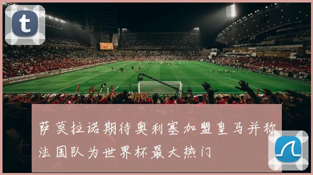 萨莫拉诺期待奥利塞加盟皇马并称法国队为世界杯最大热门