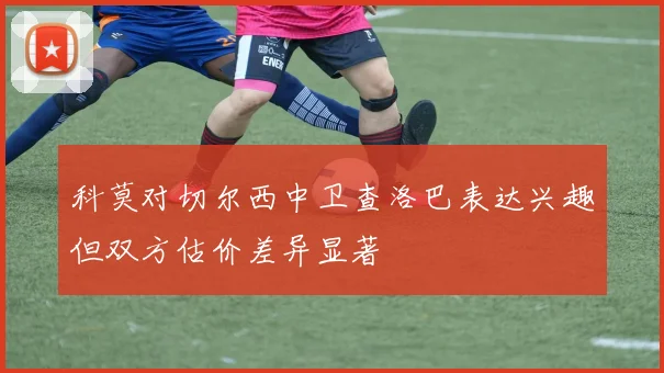 科莫对切尔西中卫查洛巴表达兴趣但双方估价差异显著