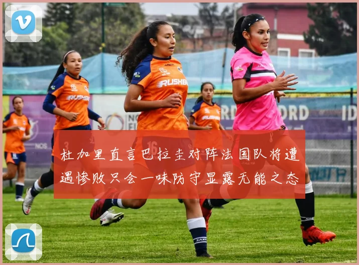 杜加里直言巴拉圭对阵法国队将遭遇惨败只会一味防守显露无能之态