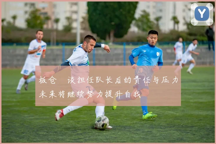 板仓滉谈担任队长后的责任与压力未来将继续努力提升自我