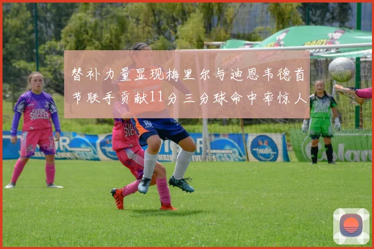 替补力量显现梅里尔与迪恩韦德首节联手贡献11分三分球命中率惊人