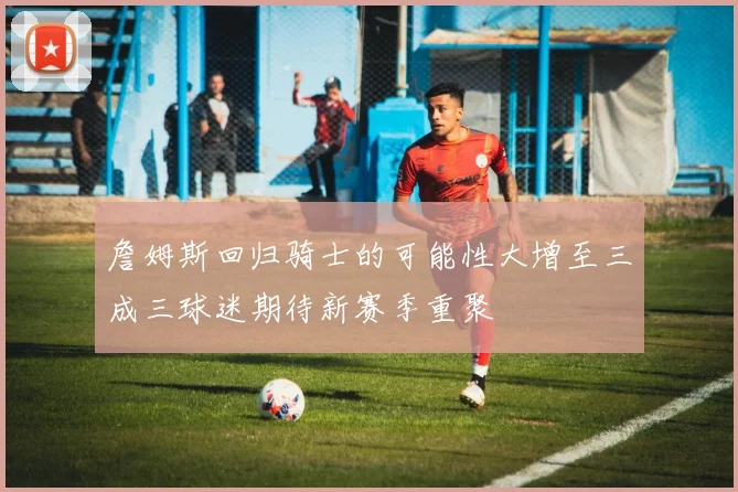 詹姆斯回归骑士的可能性大增至三成三球迷期待新赛季重聚