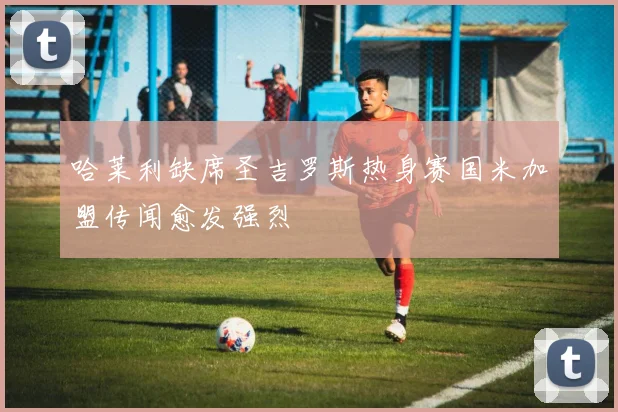 哈莱利缺席圣吉罗斯热身赛国米加盟传闻愈发强烈