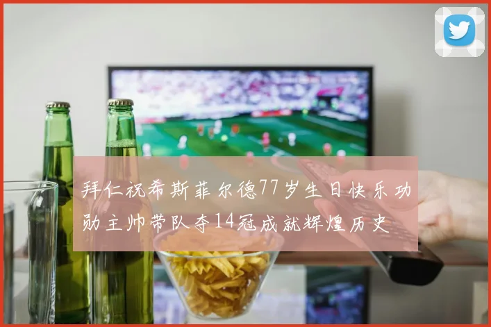 拜仁祝希斯菲尔德77岁生日快乐功勋主帅带队夺14冠成就辉煌历史