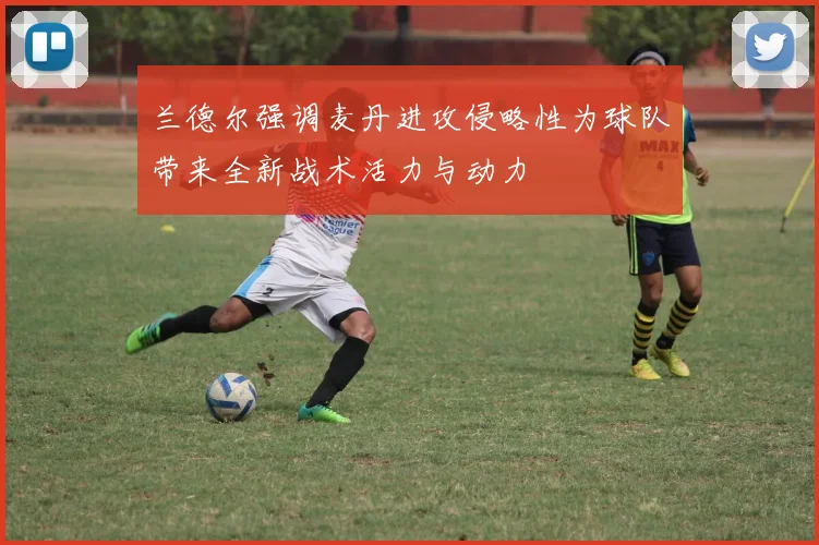 兰德尔强调麦丹进攻侵略性为球队带来全新战术活力与动力
