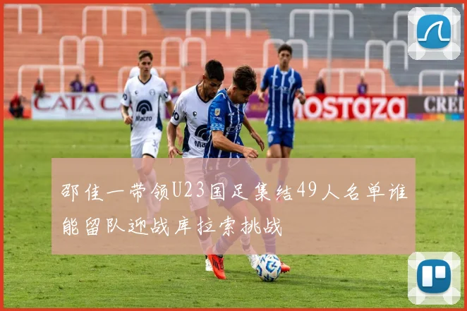 邵佳一带领U23国足集结49人名单谁能留队迎战库拉索挑战
