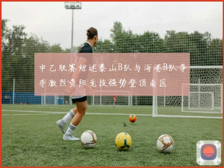 中乙联赛综述泰山B队与海港B队争夺激烈贵阳竞技强势登顶南区