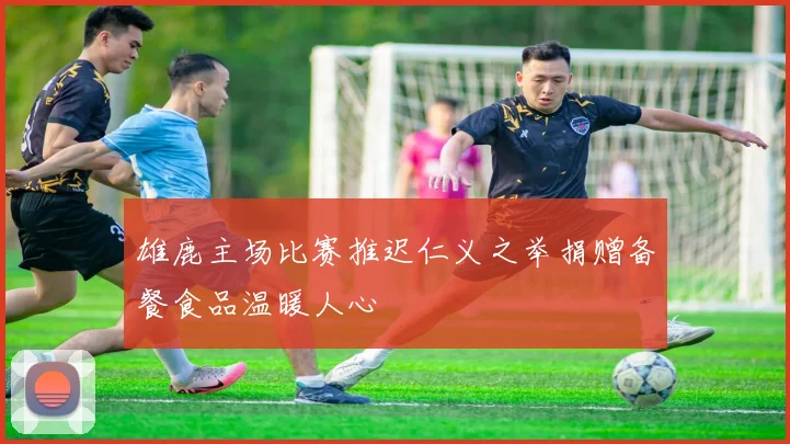 雄鹿主场比赛推迟仁义之举捐赠备餐食品温暖人心