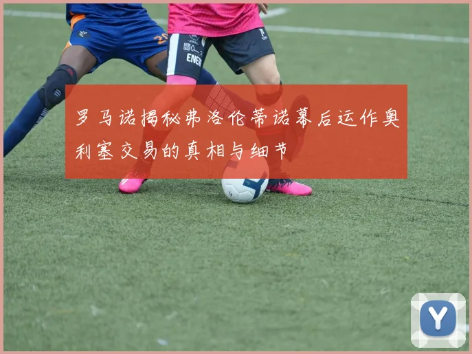 罗马诺揭秘弗洛伦蒂诺幕后运作奥利塞交易的真相与细节