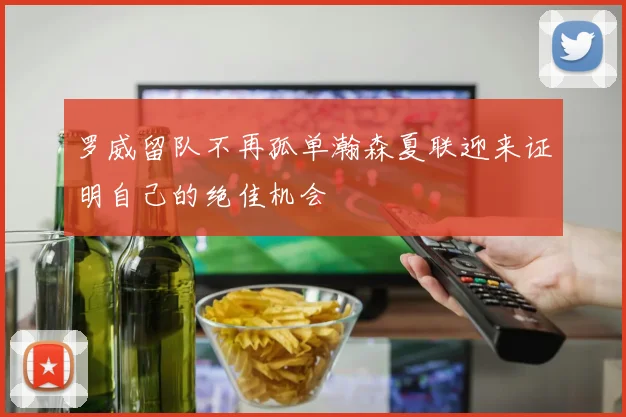 罗威留队不再孤单瀚森夏联迎来证明自己的绝佳机会