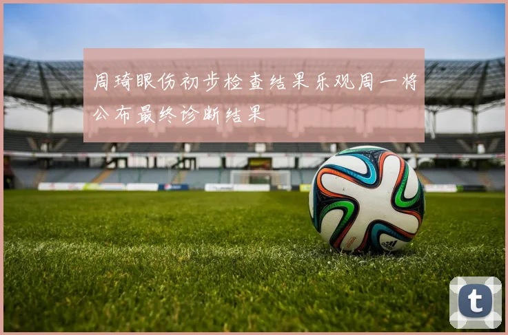 周琦眼伤初步检查结果乐观周一将公布最终诊断结果