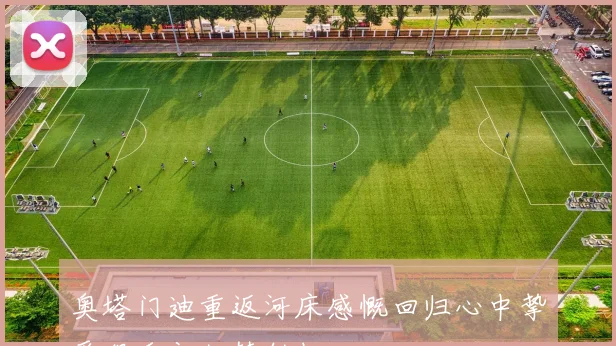 奥塔门迪重返河床感慨回归心中挚爱俱乐部如梦似幻