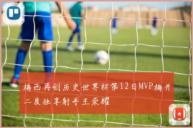 梅西再创历史世界杯第12日MVP梅开二度独享射手王荣耀