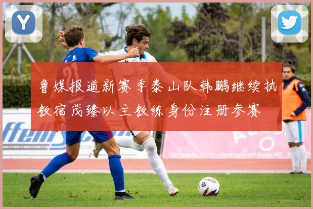 鲁媒报道新赛季泰山队韩鹏继续执教宿茂臻以主教练身份注册参赛