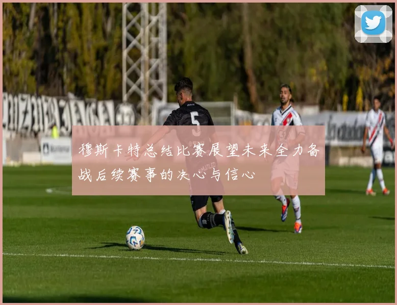 穆斯卡特总结比赛展望未来全力备战后续赛事的决心与信心