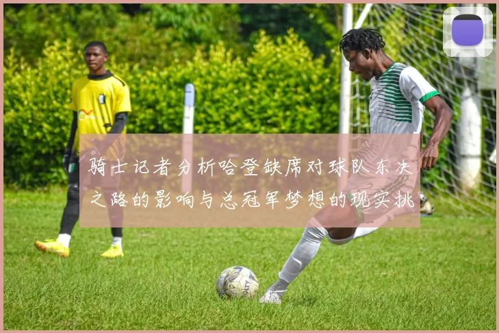 骑士记者分析哈登缺席对球队东决之路的影响与总冠军梦想的现实挑战
