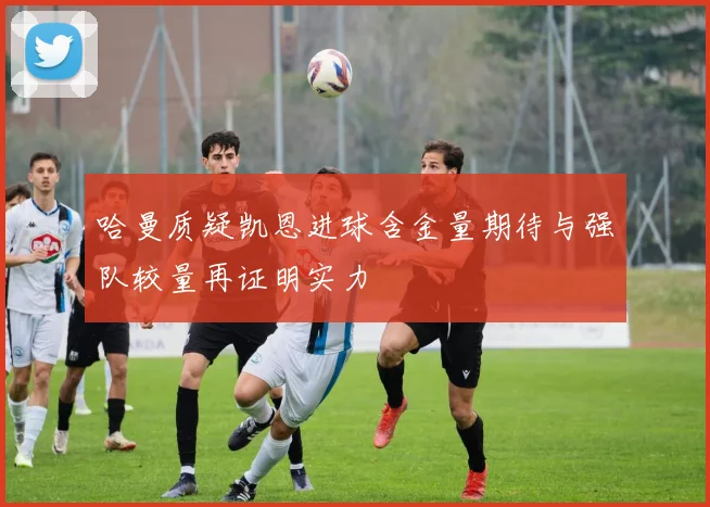 哈曼质疑凯恩进球含金量期待与强队较量再证明实力