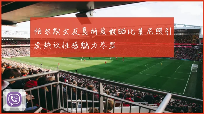 帕尔默女友戛纳度假晒比基尼照引发热议性感魅力尽显